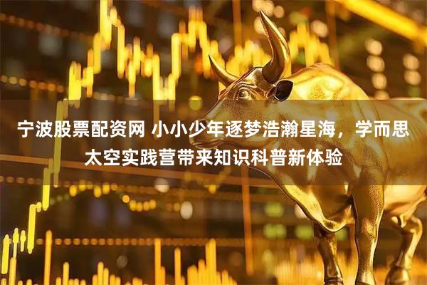 宁波股票配资网 小小少年逐梦浩瀚星海，学而思太空实践营带来知识科普新体验