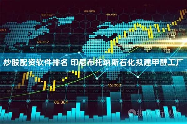 炒股配资软件排名 印尼布托纳斯石化拟建甲醇工厂