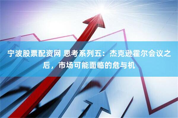 宁波股票配资网 思考系列五：杰克逊霍尔会议之后，市场可能面临的危与机