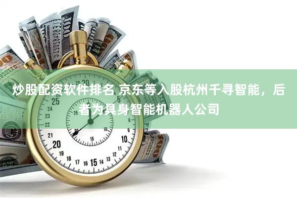炒股配资软件排名 京东等入股杭州千寻智能，后者为具身智能机器人公司