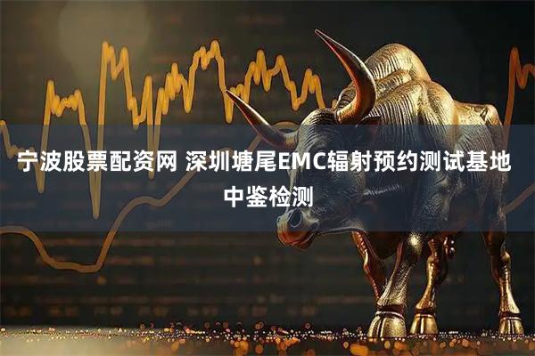 宁波股票配资网 深圳塘尾EMC辐射预约测试基地 中鉴检测