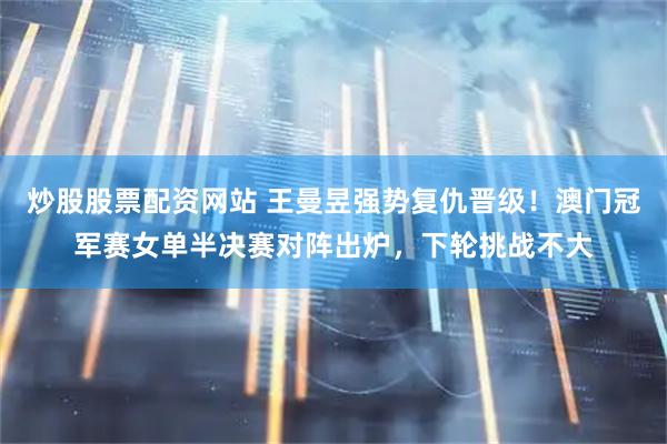 炒股股票配资网站 王曼昱强势复仇晋级！澳门冠军赛女单半决赛对阵出炉，下轮挑战不大