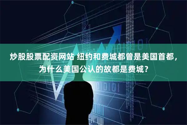 炒股股票配资网站 纽约和费城都曾是美国首都，为什么美国公认的故都是费城？