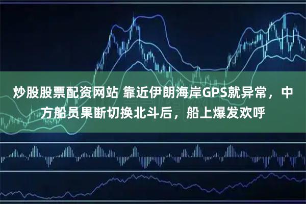 炒股股票配资网站 靠近伊朗海岸GPS就异常，中方船员果断切换北斗后，船上爆发欢呼