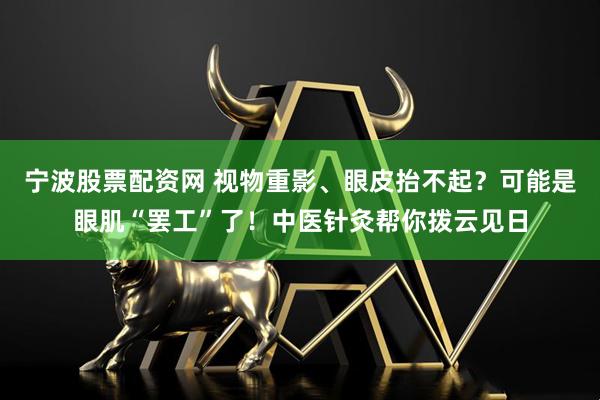 宁波股票配资网 视物重影、眼皮抬不起？可能是眼肌“罢工”了！中医针灸帮你拨云见日