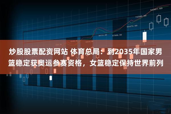 炒股股票配资网站 体育总局：到2035年国家男篮稳定获奥运参赛资格，女篮稳定保持世界前列