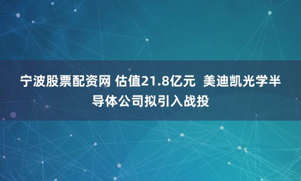 宁波股票配资网 估值21.8亿元  美迪凯光学半导体公司拟引入战投