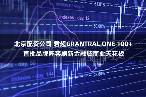 北京配资公司 君超GRANTRAL ONE 100+ 首批品牌阵容刷新金融城商业天花板
