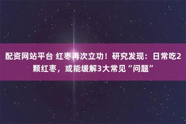 配资网站平台 红枣再次立功！研究发现：日常吃2颗红枣，或能缓解3大常见“问题”