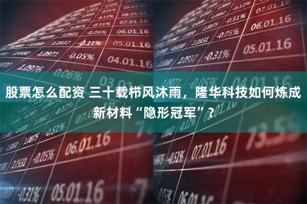 股票怎么配资 三十载栉风沐雨，隆华科技如何炼成新材料“隐形冠军”？