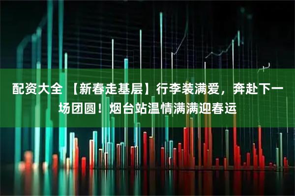 配资大全 【新春走基层】行李装满爱，奔赴下一场团圆！烟台站温情满满迎春运