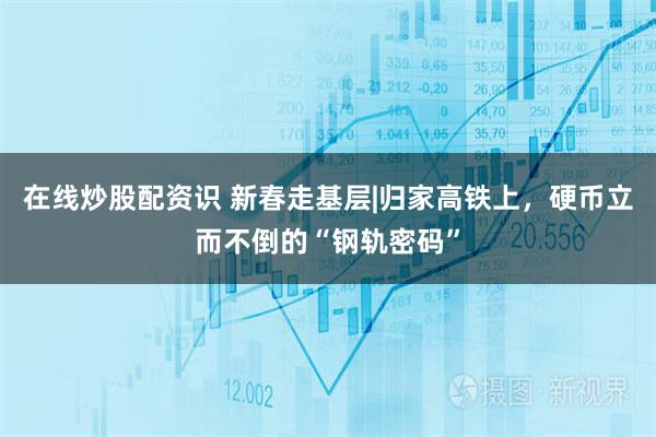 在线炒股配资识 新春走基层|归家高铁上，硬币立而不倒的“钢轨密码”