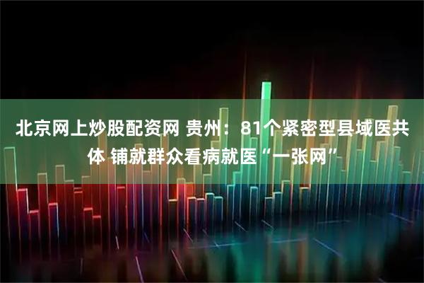 北京网上炒股配资网 贵州：81个紧密型县域医共体 铺就群众看病就医“一张网”