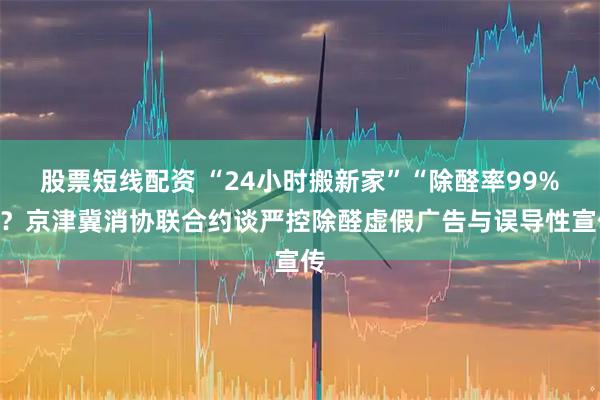股票短线配资 “24小时搬新家”“除醛率99%”？京津冀消协联合约谈严控除醛虚假广告与误导性宣传