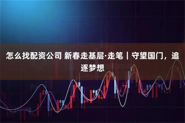 怎么找配资公司 新春走基层·走笔｜守望国门，追逐梦想