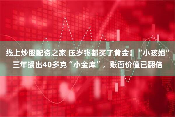 线上炒股配资之家 压岁钱都买了黄金！“小孩姐”三年攒出40多克“小金库”，账面价值已翻倍
