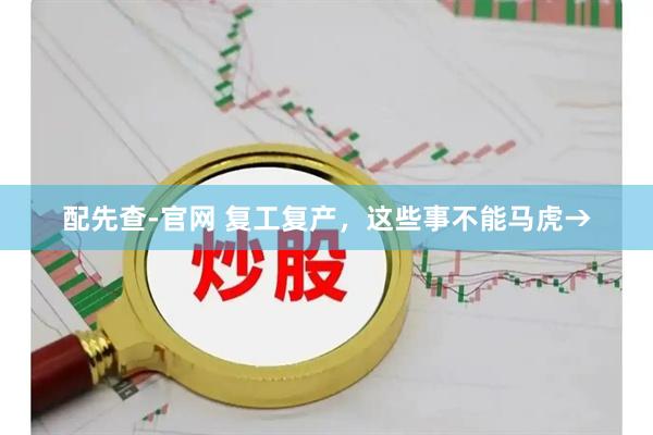 配先查-官网 复工复产,这些事不能马虎→