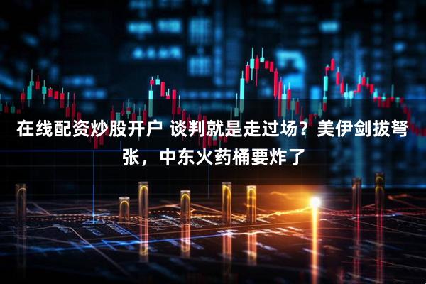 在线配资炒股开户 谈判就是走过场？美伊剑拔弩张，中东火药桶要炸了