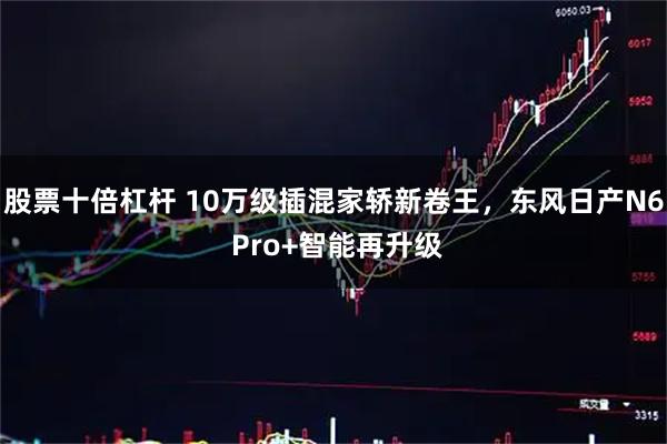 股票十倍杠杆 10万级插混家轿新卷王，东风日产N6 Pro+智能再升级