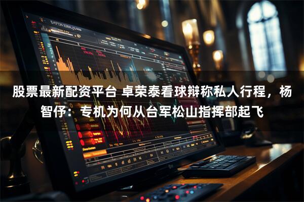 股票最新配资平台 卓荣泰看球辩称私人行程，杨智伃：专机为何从台军松山指挥部起飞