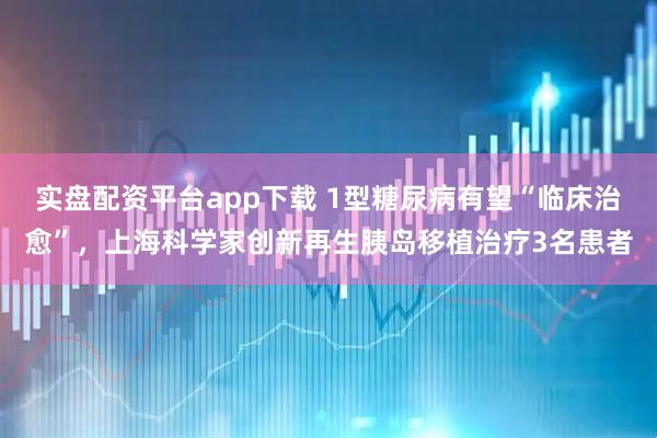 实盘配资平台app下载 1型糖尿病有望“临床治愈”，上海科学家创新再生胰岛移植治疗3名患者