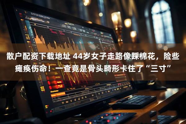 散户配资下载地址 44岁女子走路像踩棉花，险些瘫痪伤命！一查竟是骨头畸形卡住了“三寸”