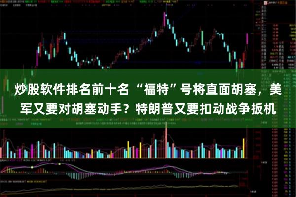 炒股软件排名前十名 “福特”号将直面胡塞，美军又要对胡塞动手？特朗普又要扣动战争扳机