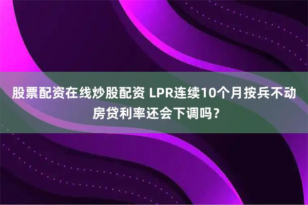 股票配资在线炒股配资 LPR连续10个月按兵不动 房贷利率还会下调吗?
