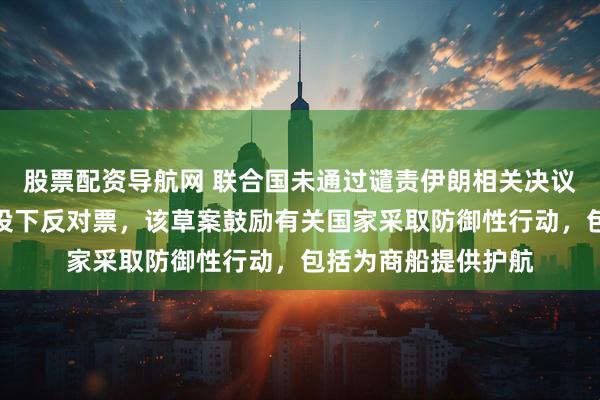 股票配资导航网 联合国未通过谴责伊朗相关决议草案,中国俄罗斯投下反对票,该草案鼓励有关国家采取防御性行动,包括为商船提供护航