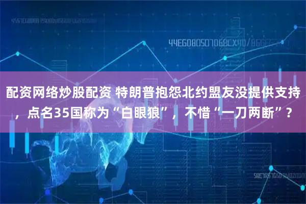 配资网络炒股配资 特朗普抱怨北约盟友没提供支持，点名35国称为“白眼狼”，不惜“一刀两断”？