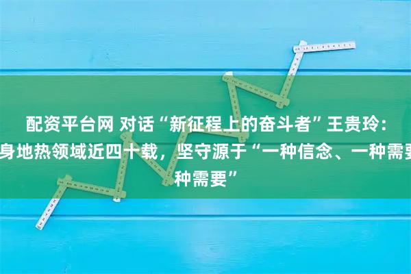 配资平台网 对话“新征程上的奋斗者”王贵玲：投身地热领域近四十载，坚守源于“一种信念、一种需要”