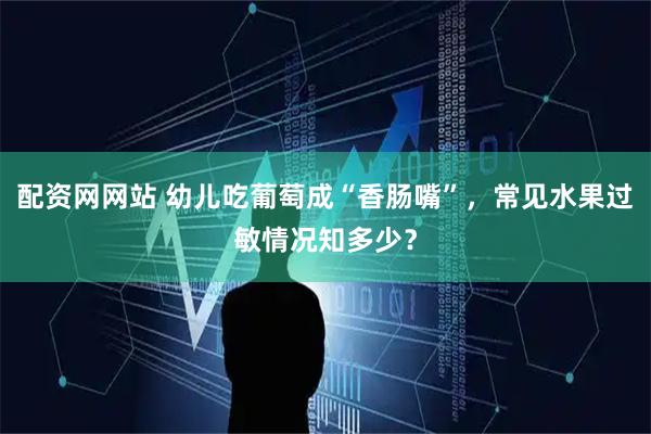 配资网网站 幼儿吃葡萄成“香肠嘴”，常见水果过敏情况知多少？