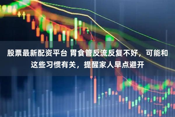 股票最新配资平台 胃食管反流反复不好，可能和这些习惯有关，提醒家人早点避开