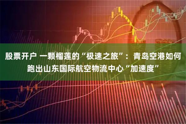 股票开户 一颗榴莲的“极速之旅”：青岛空港如何跑出山东国际航空物流中心“加速度”