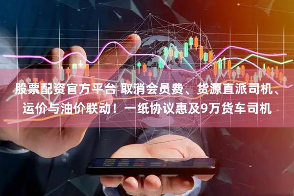 股票配资官方平台 取消会员费、货源直派司机、运价与油价联动！一纸协议惠及9万货车司机