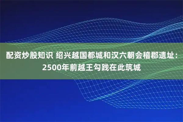 配资炒股知识 绍兴越国都城和汉六朝会稽郡遗址：2500年前越王勾践在此筑城
