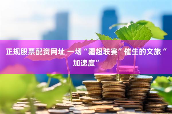 正规股票配资网址 一场“疆超联赛”催生的文旅“加速度”