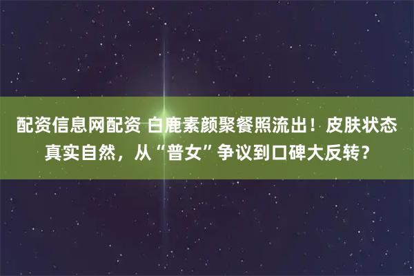 配资信息网配资 白鹿素颜聚餐照流出！皮肤状态真实自然，从“普女”争议到口碑大反转？
