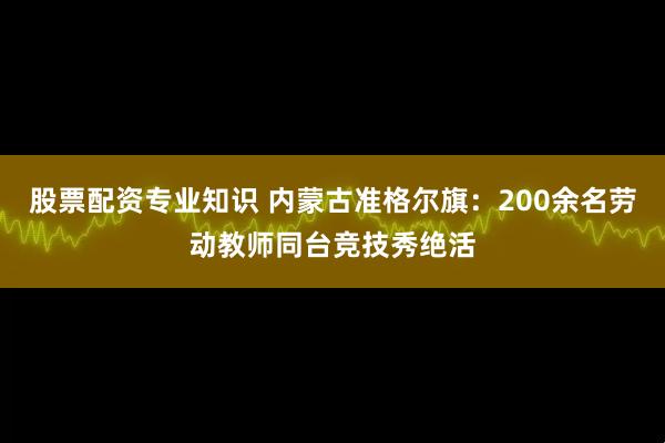 股票配资专业知识 内蒙古准格尔旗:200余名劳动教师同台竞技秀绝活