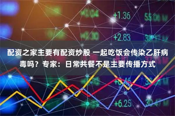 配资之家主要有配资炒股 一起吃饭会传染乙肝病毒吗？专家：日常共餐不是主要传播方式