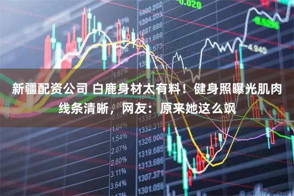 新疆配资公司 白鹿身材太有料！健身照曝光肌肉线条清晰，网友：原来她这么飒
