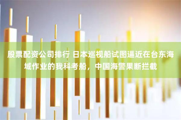 股票配资公司排行 日本巡视船试图逼近在台东海域作业的我科考船，中国海警果断拦截