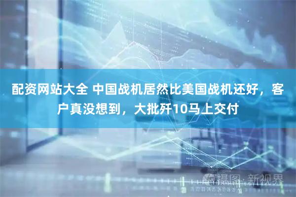 配资网站大全 中国战机居然比美国战机还好，客户真没想到，大批歼10马上交付