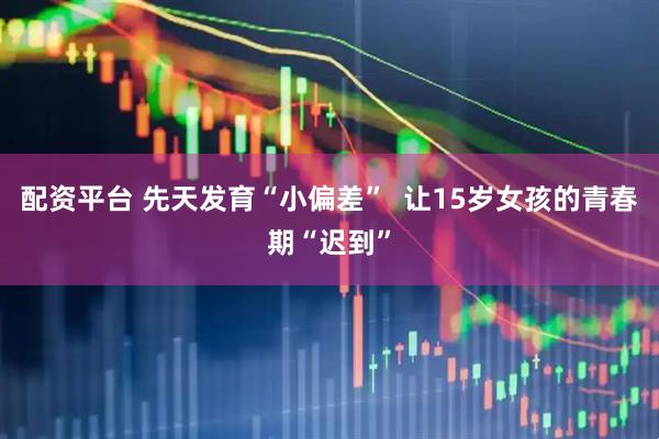 配资平台 先天发育“小偏差”  让15岁女孩的青春期“迟到”